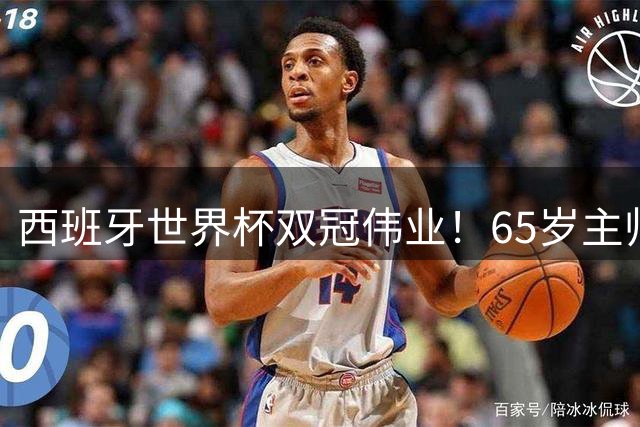 西班牙世界杯双冠伟业！65岁主帅带队创多项历史纪录